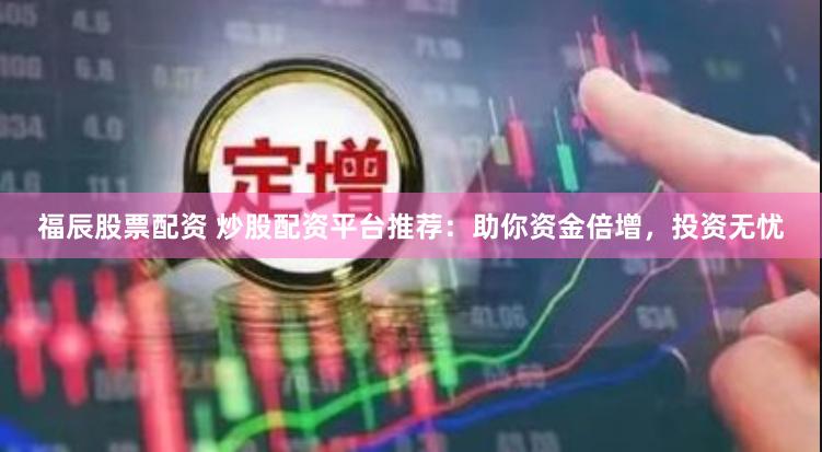 福辰股票配資 炒股配資平臺推薦：助你資金倍增，投資無憂
